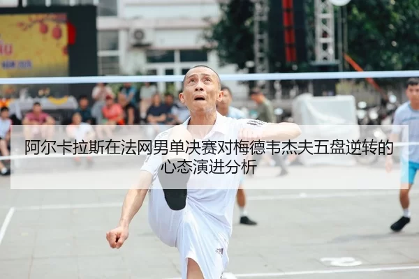 阿尔卡拉斯在法网男单决赛对梅德韦杰夫五盘逆转的心态演进分析
