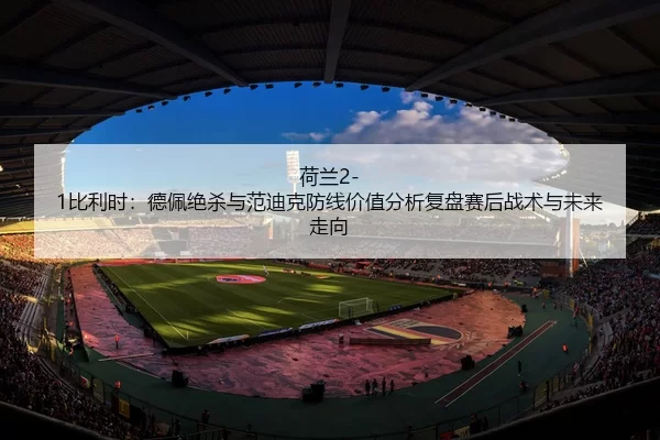荷兰2-1比利时：德佩绝杀与范迪克防线价值分析复盘赛后战术与未来走向