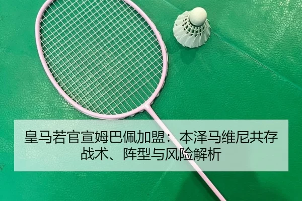 皇马若官宣姆巴佩加盟：本泽马维尼共存战术、阵型与风险解析
