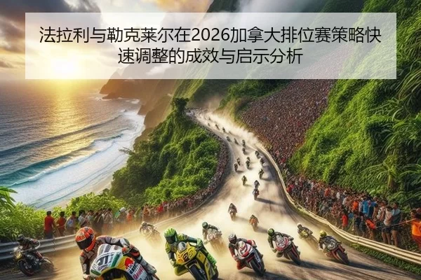 法拉利与勒克莱尔在2026加拿大排位赛策略快速调整的成效与启示分析